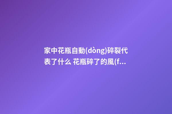 家中花瓶自動(dòng)碎裂代表了什么 花瓶碎了的風(fēng)水預(yù)兆